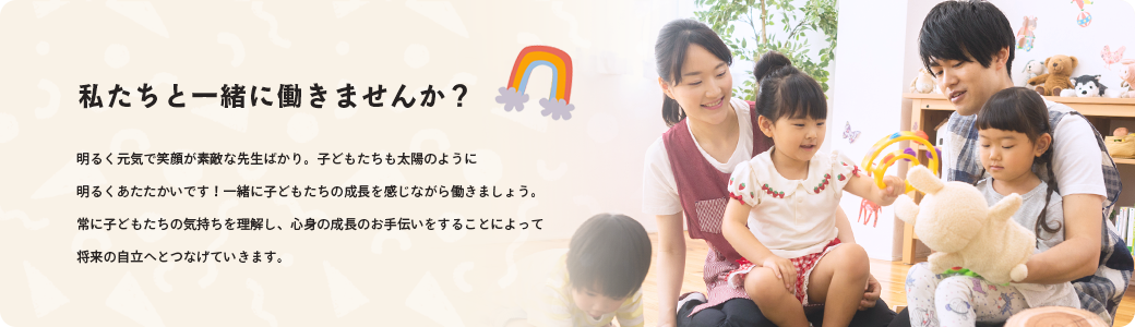 私たちと一緒に働きませんか？ 明るく元気で笑顔が素敵な先生ばかり。子どもたちも太陽のように明るくあたたかいです！一緒に子どもたちの成長を感じながら働きましょう。常に子どもたちの気持ちを理解し、心身の成長のお手伝いをすることによって将来の自立へとつなげていきます。