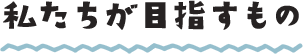 私たちが目指すもの